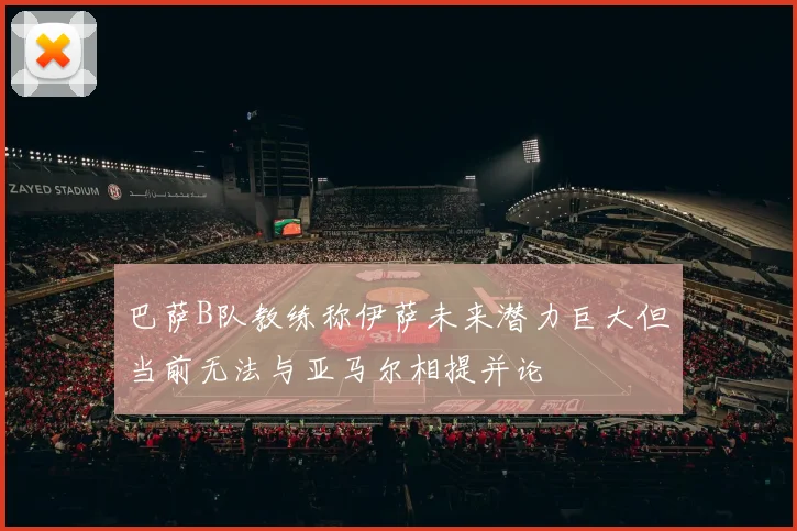 巴萨B队教练称伊萨未来潜力巨大但当前无法与亚马尔相提并论
