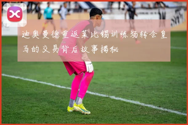 迪奥曼德重返莱比锡训练场转会皇马的交易背后故事揭秘